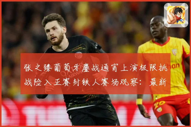 张之臻葡萄牙鏖战通宵上演极限挑战险入正赛封铁人赛场观察：最新赛事动态与深度分析