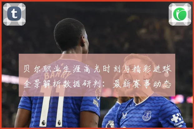 贝尔职业生涯高光时刻与精彩进球全景解析数据研判：最新赛事动态与深度分析