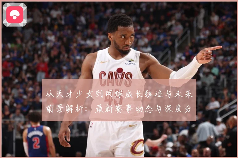 从天才少女到网球成长轨迹与未来前景解析：最新赛事动态与深度分析