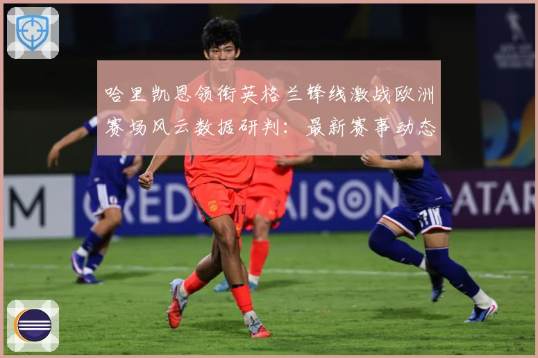 哈里凯恩领衔英格兰锋线激战欧洲赛场风云数据研判：最新赛事动态与深度分析