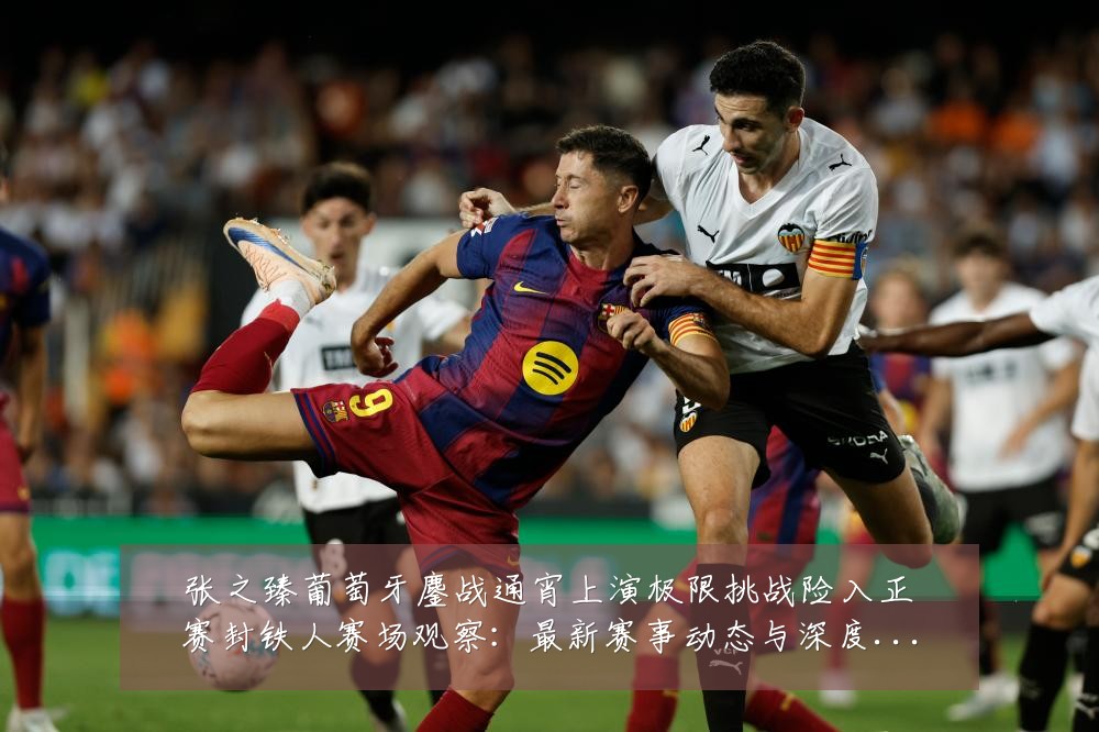 张之臻葡萄牙鏖战通宵上演极限挑战险入正赛封铁人赛场观察：最新赛事动态与深度分析