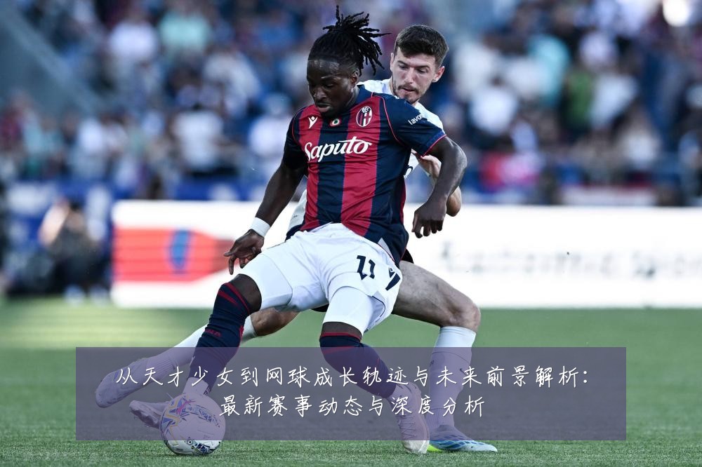 从天才少女到网球成长轨迹与未来前景解析:最新赛事动态与深度分析