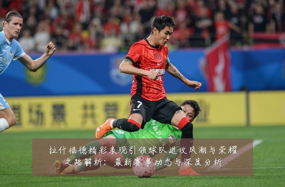 拉什福德精彩表现引领球队进攻风潮与荣耀之路解析:最新赛事动态与深度分析